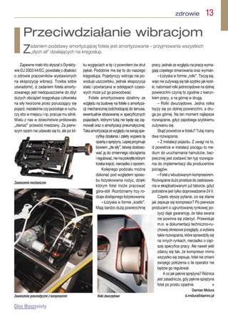 zdrowie  13
Zapewne mało kto słyszał o Dyrekty-
wie EU 2002/44/EC, powstałej z dbałości
o zdrowie pracowników wystawionych
na ekspozycję wibracji. Trzeba sobie
uświadomić, iż zadaniem fotela amorty-
zowanego jest niedopuszczenie do zbyt
dużych obciążeń kręgosłupa człowieka
na siły tworzone przez poruszający się
pojazd, niezależnie czy pozostaje w ruchu
czy stoi w miejscu i np. pracuje mu silnik.
Wielu z nas w dzieciństwie próbowało
„złamać” przewód miedziany. Za pierw-
szym razem nie udawało się to, ale po kil-
ku wygięciach w tę i z powrotem ów drut
pękał. Podobnie ma się to do naszego
kręgosłupa. Pojedynczy wstrząs nie po-
woduje uszczerbku, jednak ekspozycja
stała i powtarzana w odstępach czaso-
wych może już go powodować.
Fotele amortyzowane dzielimy ze
względu na budowę na fotele o amortyza-
cji mechanicznej (odchodzącej do lamusa,
ewentualnie stosowanej w specyficznych
pojazdach, którymi tutaj nie będę się zaj-
mował) oraz o amortyzacji pneumatycznej.
Takaamortyzacjazewzględunaswojąspe-
cyfikę działania i zalety wypiera tę
opartąosprężyny.Lepiejprzyjmuje
bowiem „złe siły”, łatwiej dostoso-
wać ją do zmiennego obciążenia
iregulować,niemapokrętłaktórym
trzebakręcić,nierzadkozoporem.
Kolejnego podziału można
dokonać pod względem sposo-
bu łożyskowania nożyc, dzięki
którym fotel może pracować
góra–dół. Rozróżniamy trzy ro-
dzaje dostępnego łożyskowania:
– Łożyska w formie „kostki”.
Mają bardzo dużą powierzchnię
pracy, jednak ze względu na pracę wyma-
gają częstego smarowania oraz wymian.
– Łożyska w formie „rolki”. Toczą się,
więc nie zużywają się tak szybko jak kost-
ki, natomiast rolki jednorzędowe na dolnej
powierzchni czynią to zgodnie z kierun-
kiem pracy, a na górnej w drugą.
– Rolki dwurzędowe. Jedna rolka
toczy się po dolnej powierzchni, a dru-
ga po górnej. Na ten moment najlepsze
rozwiązanie, gdyż zapobiega szybkiemu
zużywaniu się.
Skąd powietrze w fotelu? Tutaj mamy
dwa rozwiązania:
– Z instalacji pojazdu. Z uwagi na to,
iż powietrze w instalacji pociągu to me-
dium do uruchamiania hamulców, bez-
pieczniej jest zostawić ten typ rozwiąza-
nia do implementacji dla producentów
pociągów.
– Fotel z wbudowanym kompresorem.
Rozwiązanie dużo prostsze do zastosowa-
nia w eksploatowanym już taborze, gdyż
potrzebne jest tylko doprowadzenie 24 V.
Często słyszę pytanie, co się stanie
jak zepsuje się kompresor? Po pierwsze
producent o ugruntowanej rynkowej po-
zycji daje gwarancję, że taka awaria
nie powinna się zdarzyć. Przewiduje
m.in. w dokumentacji techniczno–ru-
chowej okresowe przeglądy, a wybiera
takie rozwiązania, które sprawdziły się
na innych rynkach, nierzadko o cięż-
szej specyfice pracy. Ale nawet jeśli
zdarzy się tak, że kompresor mimo
wszystko się zepsuje, fotel nie zmieni
swojego położenia o ile operator nie
będzie go regulował.
A co jak pęknie sprężyna? Różnica
jest zasadnicza, gdy pęknie sprężyna
fotel po prostu opadnie.  n
Damian Midura
d.midura@damiro.pl
Przeciwdziałanie wibracjom
Zadaniem podstawy amortyzującej fotela jest amortyzowanie – przyjmowania wszystkich
„złych sił” działających na kręgosłup.
Zawieszenie mechaniczne
Zawieszenie pneumatyczne z kompresorem Rolki dwurzędowe
 