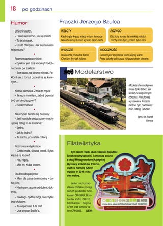 W SĄDZIE
Delikwenta pod włos brano
Choć był łysy jak kolano.
WZLOTY
Kiedy trąby kręcą, wtedy w tym ferworze
Nawet ciemny tuman wysoko zajść może.
ROZWÓD
Oto lichy koniec tej wielkiej miłości
Trochę miło było, potem tylko ości.
WIDOCZNOŚĆ
Czasem jest spojrzenie dużo więcej warte
Przez dziurkę od klucza, niż przez drzwi otwarte.
Fraszki Jerzego Szulca
Humor
Dzwoni telefon.
– Halo księżniczko, jak się masz?
– Tu jej chłopak.
– Cześć chłopaku. Jak się ma nasza
księżniczka?
•
Rozmowa pracowników:
– Dyrektor jest dziś wściekły! Podob-
no zwolni pół zakładu!
– Bez obaw, na pewno nie nas. Po-
kłócił się z żoną i pozwalnia jej krew-
nych...
•
Kłótnia domowa. Żona do męża:
– Ile razy mówiłam, żebyś przestał
być taki drobiazgowy?
– Siedemnaście!
•
Nauczyciel zwraca się do klasy:
– Jeśli na stole siedzą cztery muchy
i jedną zabiję to ile zostanie?
– Jedna.
– Jak to jedna?
– Ta zabita, pozostałe odlecą.
•
Rozmowa w dyskotece:
– Cześć mała, śliczna jesteś. Byłaś
kiedyś na Kubie?
– Nie, nigdy.
– Miło mi, Kuba jestem.
•
Okulista do pacjenta:
– Mam dla pana dwie nowiny – do-
brą i złą.
– Niech pan zacznie od dobrej, dok-
torze.
– Niedługo będzie mógł pan czytać
bez okularów.
– To wspaniale! A ta zła?
– Ucz się pan Braille’a.
18  po godzinach
Filatelistyka
Tym razem rzadki okaz z dalekiej Republiki
Środkowoafrykańskiej. Tamtejsza poczta
z okazji Międzynarodowej Azjatyckiej
Wystawy Znaczków Poczto-
wych w Nanning (Chiny)
wydała w 2016 roku
dwa walory.
Jeden z nich przed-
stawia chińskie pociągi
dużych prędkości: Shin-
kansen CRH380A, Bom-
bardier Zefiro CRH1E,
Bombardier Regina
CRH1 oraz Simens Va-
lero CRH380B. (LEW)
Modelarstwo
Modelarstwo kolejowe
to nie tylko tabor, jak
widać na załączonym
obrazku. Na lutowej
wystawie w Kozach
można było podziwiać
m.in. stację Czudec.
(gm), fot. Marek
Kempa
 
