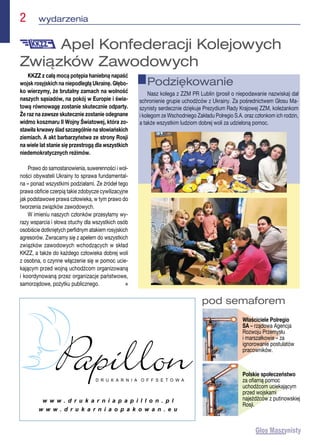 2  wydarzenia
pod semaforem
Właściciele Polregio
SA – rządowa Agencja
Rozwoju Przemysłu
i marszałkowie – za
ignorowanie postulatów
pracowników.
Polskie społeczeństwo
za ofiarną pomoc
uchodźcom uciekającym
przed wojskami
najeźdźców z putinowskiej
Rosji.
KKZZ z całą mocą potępia haniebną napaść
wojsk rosyjskich na niepodległą Ukrainę. Głębo-
ko wierzymy, że brutalny zamach na wolność
naszych sąsiadów, na pokój w Europie i świa-
tową równowagę zostanie skutecznie odparty.
Że raz na zawsze skutecznie zostanie odegnane
widmo koszmaru II Wojny Światowej, która zo-
stawiła krwawy ślad szczególnie na słowiańskich
ziemiach. A akt barbarzyństwa ze strony Rosji
na wiele lat stanie się przestrogą dla wszystkich
niedemokratycznych reżimów.
Prawo do samostanowienia, suwerenności i wol-
ności obywateli Ukrainy to sprawa fundamental-
na – ponad wszystkimi podziałami. Ze źródeł tego
prawa obficie czerpią takie zdobycze cywilizacyjne
jak podstawowe prawa człowieka, w tym prawo do
tworzenia związków zawodowych.
W imieniu naszych członków przesyłamy wy-
razy wsparcia i słowa otuchy dla wszystkich osób
osobiście dotkniętych perfidnym atakiem rosyjskich
agresorów. Zwracamy się z apelem do wszystkich
związków zawodowych wchodzących w skład
KKZZ, a także do każdego człowieka dobrej woli
z osobna, o czynne włączenie się w pomoc ucie-
kającym przed wojną uchodźcom organizowaną
i koordynowaną przez organizacje państwowe,
samorządowe, pożytku publicznego. n
Apel Konfederacji Kolejowych
Związków Zawodowych
Podziękowanie
Nasz kolega z ZZM PR Lublin (prosił o niepodawanie nazwiska) dał
schronienie grupie uchodźców z Ukrainy. Za pośrednictwem Głosu Ma-
szynisty serdecznie dziękuje Prezydium Rady Krajowej ZZM, koleżankom
i kolegom ze Wschodniego Zakładu Polregio S.A. oraz członkom ich rodzin,
a także wszystkim ludziom dobrej woli za udzieloną pomoc.
 