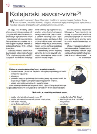 10  fotostory
W ciągu roku bierzemy udział
w licznych uroczystościach podczas któ-
rych godne i właściwe noszenie munduru,
a tym samym reprezentowanie honoru
i etosu kolejarza jest niezwykle istotne.
Zasady zachowania w opisał ks. mgr lic.
Piotr Wulgaris w wydanym staraniem Ar-
chidiecezji Gdańskiej w 2018 r. „Rytuale
Kolejarskim”.
Publikacja poradnika noszenia mun-
duru kolejarza to jedna z inicjatyw Fundacji
PKP w związku z ogłoszeniem roku 2021
Europejskim Rokiem Kolei. Podejmując
temat i celebrację tego wyjątkowego roku,
pisaliśmy już o wytycznych dotyczących
samego munduru jak i jego noszeniu,
o zasadach właściwego ubioru i repre-
zentowaniu pocztów sztandarowych. Dziś
przyszła kolej na porady jak oddawać
właściwie honory oraz jak umundurowany
kolejarz powinien zachować się podczas
uroczystości świeckich i religijnych.
Przedstawiamy zarówno fragmenty
poradnika ale również przykłady właś-
ciwego zastosowania w praktyce przez
członków naszego związku.
Związek Zawodowy Maszynistów
Kolejowych w Polsce niezmiennie ma
nadzieję, że wydane zasady w najbliższej
przyszłości będą mogły być stosowane
przez szerokie grono, a mundur stanie
się częścią wyposażenia każdego ko-
lejarza.
„Mundurwymagaszacunku,takjakwar-
tościktóresymbolizuje.To,jakjestnoszony,
kształtuje również nasz wizerunek. Z tego
względu warto pamiętać o tym, by prezen-
tować się w nim z należytą powagą”.  n
Fot. archiwum ZZM
Kolejarski savoir-vivre(2)
Wpoprzednich numerach Głosu Maszynisty pisaliśmy o wydanym przez Fundację Grupy
PKP Poradniku noszenia munduru kolejarza. Określa on wytyczne dotyczące reprezentacji
munduru kolejarza oraz zachowań wskazanych i niewłaściwych.
ODDAWANIE HONORÓW
Kolejarze w umundurowaniu oddają honory w czasie uroczystości:
• 
fladze Państwowej i proporcowi Prezydenta Rzeczypospolitej Polskiej podczas ich
podnoszenia i opuszania;
• 
sztandarom;
• 
symbolom i miejscom upamiętniającym bohaterską walkę i męczeństwo narodu pol-
skiego i innych narodów, jeśli są tam wystawione posterunki honorowe.
• 
w czasie uroczystości pogrzebowych z asysta honorową.
Honory oddaje się uniesieniem ręki na wysokość daszka, często z dotknięciem palcami czapki
lub głowy albo uniesieniu ręki w inny sposób na wzór wojskowy dwoma palcami do czapki.
Okoliczności, w czasie których oddaje się honory:
• 
oficjalne wykonanie lub odtwarzanie hymnu RP,
• 
oficjalne wykonanie lub odtwarzanie hymnów innych państw,
• 
hasła Wojska Polskiego,
• 
sygnał „Służba wartownicza”,
• 
melodia „Śpij kolego” lub „Cisza”,
• 
pieśni liturgiczne „Boże, coś Polskę”,
„Witaj królowo”,
• 
pogrzebowe.
 