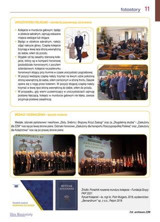 fotostory  11
MEDALE I ODZNACZENIA – sposób noszenia

Medale, odznaki państwowe i resortowe „Złoty, Srebrny i Brązowy Krzyż Zasługi” oraz za „Długoletnią służbę” i „Zasłużony
dla ZZM” nosi się po lewej stronie piersi. Odznaki honorowe „Zasłużony dla transportu Rzeczypospolitej Polskiej” oraz „Zasłużony
dla Kolejnictwa” nosi się po prawej stronie piersi.
UROCZYSTOŚCI RELIGIJNE – standardy poprawnego zachowania

• 
Kolejarze w mundurze galowym, będąc
w obiekcie sakralnym, zajmują wskazane
miejsca siedzące lub stojące.
• 
Będąc w obiekcie sakralnym, należy
zdjąć nakrycie głowy. Czapkę kolejarze
trzymają w lewej ręce stroną wewnętrzną
do siebie, orłem do przodu.
• 
Wyjątek od tej zasadny stanowią kole-
jarze, którzy są w kompanii honorowej
(pododdziale honorowym) z pocztem
sztandarowym, kolejarze na posterunku
honorowym stojący przy trumnie w czasie uroczystości pogrzebowej.
• 
W pozycji siedzącej czapkę należy trzymać na lewym udzie położoną
stroną wewnętrzną do siebie, orłem zwróconym w stronę frontu. Daszek
opiera się o nogę przez kolanem. W pozycji stojącej czapkę należy
trzymać w lewej ręce stroną wewnętrzną do siebie, orłem do przodu.
• 
W przypadku, gdy wierni uczestniczący w uroczystościach zajmują
postawę klęczącą, kolejarz w mundurze galowym nie klęka, zawsze
przyjmuje postawę zasadniczą.
Źródło: Poradnik noszenia munduru kolejarza – Fundacja Grupy
PKP 2021
Rytuał Kolejarski – ks. mgr lic. Piotr Wulgaris, 2018, wydawnictwo
„Bernardinum” sp. z o.o., Pelpin 2018
Fot. archiwum ZZM
 