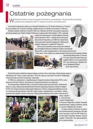 12  ludzie
Uroczystości pogrzebowe odbyły się w Kościele Parafialnym pw. Bł. Karoliny Kózkówny w Tarnowie.
Po mszy świętej urna z prochami zmarłego została złożona na cmentarzu komunalnym w Klikowej.
Stanisław Jezierski urodził się 19 kwietnia 1963 roku w Bobowej. Żył 58 lat. Od początku swojej pracy
zawodowejzwiązanybyłzPolskimiKolejamiPaństwowymi,gdziejużjakomłodychłopakw1978r.rozpoczął
praktyczną naukę zawodu w szkole kolejowej. Pierwszą
pracę rozpoczął w 1982 r. w zespole drużyn trakcyjnych
jakopomocnikmaszynisty,aod1986rokunieprzerwanie
wykonywałzawódmaszynistyspalinowychielektrycznych
pojazdów trakcyjnych w spółce PKP Cargo S.A.
Oprócz pracy zawodowej, którą wykonywał z wielką pa-
sją, równolegle był aktywnym działaczem Związku Zawodowego
Maszynistów, w pełni zaangażowanym w obronę praw pracowniczych
i miejsc pracy. Przez ostatnie trzy kadencje pełnił funkcję przewodniczącego Związku
Zawodowego Maszynistów w Tarnowie.
W uznaniu zasług Prezydent Rzeczypo-
spolitej Polskiej w dniu 23 października
2017 roku odznaczył go „Medalem Zło-
tym za Długoletnią Służbę”.
Cześć Jego Pamięci. n
Ostatnie pożegnania
Wostatniej drodze naszych kolegów Stanisława Jezierskiego i Ryszarda Burzyńskiego
uczestniczyła delegacja ZZM w asyście pocztów sztandarowych.
Ryszard Burzyński wieloletnie tradycje kolejowe wyniósł z domu rodzinnego. Kolej była jego pasją od
najmłodszych lat. Pracę na kolei rozpoczął w 1976 roku zaraz po ukończeniu Technikum Kolejowego
w Szczecinie jako pomocnik maszynisty, maszynista.
W 1989 roku został jednym z współtworzących Związek Zawodowy Maszynistów PKP w Loko-
motywowni Szczecin Główny. Był pierwszym wiceprzewodniczącym tej organizacji.
W nowopowstałym Zakładzie Taboru w Szczecinie został maszynistą instruktorem. Nadal bardzo
aktywny w pracy związkowej przekazał jednak kierowanie organizacją związkową młodszym kolegom.
W 2015 roku Związek Zawodowy Maszynistów Kolejowych w Polsce uznając jego działalność przyznał
mu honorową odznakę Zasłużony dla ZZM. Dzięki swojemu zaangażowaniu, wytrwałości i wiedzy,
wyszkolił wielu adeptów zawodu maszynisty. Dalszą karierę kolejową kontynuował w kolei samorzą-
dowej, najpierw
w Zachodniopo-
morskim Oddziale Spół-
ki Przewozy Regionalne, pełniąc obowiązki
naczelnika sekcji, zastępcy dyrektora, później
w Lubuskim Zakładzie jako dyrektor.
Z uwagi na kłopoty ze zdrowiem zmuszony
był do przerwania pracy zawodowej. Gdy tylko
poczuł się lepiej, wrócił do PKP Cargo S.A.
na stanowisko naczelnika. Niestety, choroba
wygrała. 16 lipca 2021 roku odprowadziliśmy
go na wieczną służbę. n
 