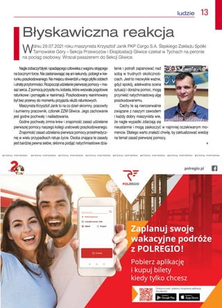 娀愀瀀氀愀渀甀樀 猀眀漀樀攀 
眀愀欀愀挀礀樀渀攀 瀀漀搀爀簁攀 
稀 倀伀䰀刀䔀䜀䤀伀℀
倀漀戀椀攀爀稀 愀瀀氀椀欀愀挀樀ᤁ 
椀 欀甀瀀甀樀 戀椀氀攀琀礀
欀椀攀搀礀 琀礀氀欀漀 挀栀挀攀猀稀
M A T E R I A Ł   P A R T N E R S K I M A T E R I A Ł   P A R T N E R S K I   M A T E R I A Ł   P A R T N E R S K I   M A T E R I A Ł   P A R T N E R S K I   M A T E R I A Ł   P A R T N E R S K I   M A T E R I A Ł   P A R T N E R S K I   M A T E R I A Ł   P A R T N E R S K I   M A T E R I A Ł   P A R T N E R S K I 
Naglezobaczyłbłyskispadającegoczłowiekazwagonustojącego
nabocznymtorze.Niezastanawiającsięanisekundy,pobiegłwkie-
runkuposzkodowanego.Namiejscustwierdziłuniegopłytkioddech
iutratęprzytomności.Rozpocząłudzielaniepierwszejpomocy–ma-
sażserca.Zpomocąprzyszłamukobieta,którawezwałapogotowie
ratunkowe i pomagała w reanimacji. Poszkodowany reanimowany
był bez przerwy do momentu przyjazdu służb ratunkowych.
Maszynista Krzysztof Janik to na co dzień skromny, pracowity
i sumienny pracownik, członek ZZM Gliwice. Jego zachowanie
jest godne pochwały i naśladowania.
Godne pochwały zimna krew i znajomość zasad udzielanie
pierwszej pomocy naszego kolegi uratowało poszkodowanego.
Znajomość zasad udzielania pierwsza pomocy przedmedycz-
nej w wielu przypadkach ratuje życie. Osoba znająca te zasady
jest bardziej pewna siebie, skłonna podjąć natychmiastowe dzia-
łanie i potrafi zapanować nad
sobą w trudnych okolicznoś-
ciach. Jest to niezwykle ważne,
gdyż spokój, adekwatna ocena
sytuacji i doraźna pomoc, mogą
przynieść natychmiastową ulgę
poszkodowanemu.
Cechy te są nierozerwalnie
związane z naszym zawodem
i każdy dobry maszynista wie,
że nagłe wypadki zdarzają się
nieustannie i mogą zaskoczyć w najmniej oczekiwanym mo-
mencie. Dlatego warto znaleźć chwilę, by zaktualizować wiedzę
na temat zasad pierwszej pomocy.
 n
Błyskawiczna reakcja
Wdniu 29.07.2021 roku maszynista Krzysztof Janik PKP Cargo S.A. Śląskiego Zakładu Spółki
Tarnowskie Góry – Sekcja Przewozów i Eksploatacji Gliwice czekał w Tychach na peronie
na pociąg osobowy. Wracał pasażerem do Sekcji Gliwice.
ludzie  13
 