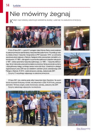 14  ludzie
23 lipca 2021 roku ostatnią jazdę odbył maszynista Adam Dawidziuk. Na swoim
koncie ma ponad 40 lat pracy na kolei, oraz aktywność w ZZM. W 2019 roku, podczas
obchodów 100-lecia związku został uhonorowany odznaką „Zasłużony dla ZZM”.
Życzymy zasłużonego odpoczynku na emeryturze.
Nie mówimy żegnaj
Kolejni nasi koledzy zakończyli wieloletnią służbę i udali się na zasłużone emerytury.
W dniu 22 lipca 2021 r. o godz.8.21 pociągiem relacji Gdynia–Olsztyn przed przejściem
nazasłużonąemeryturęwjechałstarszymaszynistaMieczysławKomor.Przywitałagorodzi-
na, koledzy emeryci i maszyniści. Swoją karierę na PKP rozpoczął w 1979 r. po ukończeniu
zawodowej szkoły kolejowej w Olsztynie. Następnie krótko pracował jako rzemieślnik w lo-
komotywowni. W 1980 r. zdał egzamin na pomocnika spalinowych pojazdów trakcyjnych,
w 1987 r. zdobył uprawnienia maszynisty spalinowego, a w 1998 r. – maszynisty elektrycz-
nego.Natymstanowiskupracowałdoprzejścianaemeryturę.Dałsiępoznaćjakosumienny
i zdyscyplinowany kolega, na którego zawsze można było liczyć. Uczestniczył w pikietach
organizowanych przez ZZM oraz był wieloletnim członkiem pocztu sztandarowego ZZM
Polregio w Olsztynie. W 2019 r. został odznaczony odznaką ,,Zasłużonydla ZZM’’.
Życzymy Ci wszystkiego najlepszego na zasłużonej emeryturze.
 