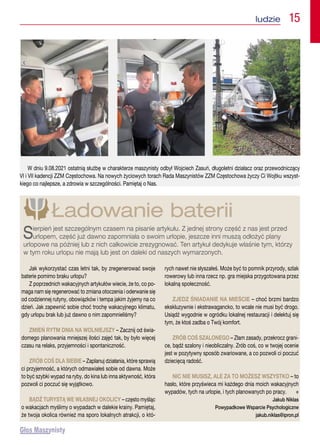 Jak wykorzystać czas letni tak, by zregenerować swoje
baterie pomimo braku urlopu?
Z poprzednich wakacyjnych artykułów wiecie, że to, co po-
maga nam się regenerować to zmiana otoczenia i oderwanie się
od codziennej rutyny, obowiązków i tempa jakim żyjemy na co
dzień. Jak zapewnić sobie choć trochę wakacyjnego klimatu,
gdy urlopu brak lub już dawno o nim zapomnieliśmy?
ZMIEŃ RYTM DNIA NA WOLNIEJSZY – Zacznij od świa-
domego planowania mniejszej ilości zajęć tak, by było więcej
czasu na relaks, przyjemności i spontaniczność.
ZRÓB COŚ DLA SIEBIE – Zaplanuj działania, które sprawią
ci przyjemność, a których odmawiałeś sobie od dawna. Może
to być szybki wypad na ryby, do kina lub inna aktywność, która
pozwoli ci poczuć się wyjątkowo.
BĄDŹ TURYSTĄ WE WŁASNEJ OKOLICY – często myśląc
o wakacjach myślimy o wypadach w dalekie krainy. Pamiętaj,
że twoja okolica również ma sporo lokalnych atrakcji, o któ-
rych nawet nie słyszałeś. Może być to pomnik przyrody, szlak
rowerowy lub inna rzecz np. gra miejska przygotowana przez
lokalną społeczność.
ZJEDZ ŚNIADANIE NA MIEŚCIE – choć brzmi bardzo
ekskluzywnie i ekstrawagancko, to wcale nie musi być drogo.
Usiądź wygodnie w ogródku lokalnej restauracji i delektuj się
tym, że ktoś zadba o Twój komfort.
ZRÓB COŚ SZALONEGO – Złam zasady, przekrocz grani-
ce, bądź szalony i nieobliczalny. Zrób coś, co w twojej ocenie
jest w pozytywny sposób zwariowane, a co pozwoli ci poczuć
dziecięcą radość.
NIC NIE MUSISZ, ALE ZA TO MOŻESZ WSZYSTKO – to
hasło, które przyświeca mi każdego dnia moich wakacyjnych
wypadów, tych na urlopie, i tych planowanych po pracy.  n
Jakub Niklas
Powypadkowe Wsparcie Psychologiczne
jakub.niklas@ipron.pl
Ładowanie baterii
Sierpień jest szczególnym czasem na pisanie artykułu. Z jednej strony część z nas jest przed
urlopem, część już dawno zapomniała o swoim urlopie, jeszcze inni muszą odłożyć plany
urlopowe na później lub z nich całkowicie zrezygnować. Ten artykuł dedykuje właśnie tym, którzy
w tym roku urlopu nie mają lub jest on daleki od naszych wymarzonych.
W dniu 9.08.2021 ostatnią służbę w charakterze maszynisty odbył Wojciech Zasuń, długoletni działacz oraz przewodniczący
VI i VII kadencji ZZM Częstochowa. Na nowych życiowych torach Rada Maszynistów ZZM Częstochowa życzy Ci Wojtku wszyst-
kiego co najlepsze, a zdrowia w szczególności. Pamiętaj o Nas.
ludzie  15
 