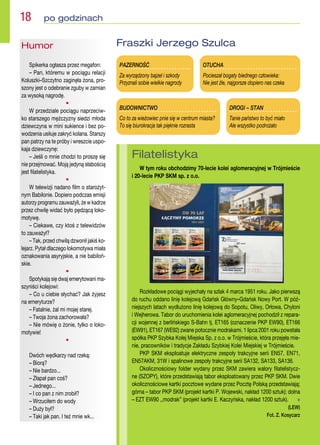 PAZERNOŚĆ
Za wyrządzony bajzel i szkody
Przyznali sobie wielkie nagrody
BUDOWNICTWO
Co to za wieżowiec pnie się w centrum miasta?
To się biurokracja tak pięknie rozrasta
OTUCHA
Pocieszał bogaty biednego człowieka:
Nie jest źle, najgorsze dopiero nas czeka
DROGI – STAN
Tanie państwo to być miało
Ale wszystko podrożało
Fraszki Jerzego Szulca
Humor
Spikerka ogłasza przez megafon:
– Pan, któremu w pociągu relacji
Koluszki–Szczytno zaginęła żona, pro-
szony jest o odebranie zguby w zamian
za wysoką nagrodę.
•
W przedziale pociągu naprzeciw-
ko starszego mężczyzny siedzi młoda
dziewczyna w mini sukience i bez po-
wodzenia usiłuje zakryć kolana. Starszy
pan patrzy na te próby i wreszcie uspo-
kaja dziewczynę:
– Jeśli o mnie chodzi to proszę się
nie przejmować. Moją jedyną słabością
jest filatelistyka.
•
W telewizji nadano film o starożyt-
nym Babilonie. Dopiero podczas emisji
autorzy programu zauważyli, że w kadrze
przez chwilę widać było pędzącą loko-
motywę.
– Ciekawe, czy ktoś z telewidzów
to zauważył?
– Tak, przed chwilą dzwonił jakiś ko-
lejarz. Pytał dlaczego lokomotywa miała
oznakowania asyryjskie, a nie babiloń-
skie.
•
Spotykają się dwaj emerytowani ma-
szyniści kolejowi:
– Co u ciebie słychać? Jak żyjesz
na emeryturze?
– Fatalnie, żal mi mojej starej.
– Twoja żona zachorowała?
– Nie mówię o żonie, tylko o loko-
motywie!
•
Dwóch wędkarzy nad rzeką:
– Biorą?
– Nie bardzo...
– Złapał pan coś?
– Jednego...
– I co pan z nim zrobił?
– Wrzuciłem do wody
– Duży był?
– Taki jak pan. I też mnie wk...
18  po godzinach
Filatelistyka
W tym roku obchodzimy 70-lecie kolei aglomeracyjnej w Trójmieście
i 20-lecie PKP SKM sp. z o.o.
Rozkładowe pociągi wyjechały na szlak 4 marca 1951 roku. Jako pierwszą
do ruchu oddano linię kolejową Gdańsk Główny–Gdańsk Nowy Port. W póź-
niejszych latach wydłużono linię kolejową do Sopotu, Oliwy, Orłowa, Chyloni
i Wejherowa. Tabor do uruchomienia kolei aglomeracyjnej pochodził z repara-
cji wojennej z berlińskiego S-Bahn tj. ET165 (oznaczenie PKP EW90), ET166
(EW91), ET167 (WE92) zwane potocznie modrakami. 1 lipca 2001 roku powstała
spółka PKP Szybka Kolej Miejska Sp. z o.o. w Trójmieście, która przejęła mie-
nie, pracowników i tradycje Zakładu Szybkiej Kolei Miejskiej w Trójmieście.
PKP SKM eksploatuje elektryczne zespoły trakcyjne serii EN57, EN71,
EN57AKM, 31W i spalinowe zespoły trakcyjne serii SA132, SA133, SA136.
Okolicznościowy folder wydany przez SKM zawiera walory filatelistycz-
ne (SZOPY), które przedstawiają tabor eksploatowany przez PKP SKM. Dwie
okolicznościowe kartki pocztowe wydane przez Pocztę Polską przedstawiają;
górna – tabor PKP SKM (projekt kartki P. Wojewski, nakład 1200 sztuk); dolna
– EZT EW90 ,,modrak” (projekt kartki E. Kaczyńska, nakład 1200 sztuk).  n
(LEW)
Fot. Z. Kosycarz
 
