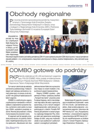 M A T E R I A Ł   P A R T N E R S K I M A T E R I A Ł   P A R T N E R S K I   M A T E R I A Ł   P A R T N E R S K I   M A T E R I A Ł   P A R T N E R S K I   M A T E R I A Ł   P A R T N E R S K I   M A T E R I A Ł   P A R T N E R S K I   M A T E R I A Ł   P A R T N E R S K I   M A T E R I A Ł   P A R T N E R S K I 
Tym samym zakończyła się realizacja
zamówienia podstawowego. Kolejnym
etapem jest realizacja zamówienia w ra-
mach prawa opcji, co oznacza, że do koń-
ca 2021 roku gotowych będzie jeszcze 20
takich wagonów.
COMBO to wielofunkcyjne wagony
o podwyższonym standardzie, w których
zadbano o odpowiednie wyciszenie wnę-
trza, wymieniono wózki jezdne na nowe
typu 25AN4, wydzielono przedziały ro-
dzinne. Również jest przestrzeń, w której
można bezpiecznie przewieźć rowery.
W wagonach jest też specjalny prze-
dział przeznaczony do podróży dwóch
osób z niepełnosprawnością wraz z dwo-
ma opiekunami. Zabudowano tam dwa
pełnowymiarowe fotele oraz wyznaczono
dwa miejsca na wózek inwalidzki z trój-
punktowymi pasami bezpieczeństwa.
Wagony COMBO uzyskały – jako
pierwsze w Polsce – prestiżowy certyfikat
„Transport bez barier”, przyznany przez
Fundację Integracja. Jest to znak dostęp-
ności tego taboru dla osób z ograniczoną
sprawnością, w tym z różnymi rodzajami
niepełnosprawności, osób starszych czy
podróżujących z dziećmi. Ponadto PKP
Intercity jest partnerem w ramach progra-
mu rządowego Dostępność Plus, które-
go celem jest zapewnienie swobodnego
dostępu do dóbr, usług oraz możliwości
udziału w życiu społecznym i publicznym
osobom o szczególnych potrzebach.
Modernizacja 40 wagonów z prawem
opcji na dodatkowe 20 jednostek – warta
310 mln zł brutto – jest elementem pro-
jektów: „Kolej na dobre połączenia – uno-
wocześnienie wagonów i lokomotyw dla
PKP Intercity S.A.” oraz „Przyspieszamy
komfortowo – unowocześnienie wagonów
i zakup lokomotyw dla PKP Intercity S.A.”.
Są one współfinansowane ze środków
unijnych w ramach Programu Operacyj-
nego Infrastruktura i Środowisko. n
COMBO gotowe do podróży
PKPIntercity odebrało już 40 z 60 zamówionych wagonów
typu 111A-30 COMBO, które zostały zmodernizowane
przez Konsorcjum Pojazdy Szynowe PESA Bydgoszcz i Zakłady
Naprawcze Taboru Kolejowego Mińsk Mazowiecki.
Uroczystośćroz-
poczęła się mszą
św. w Sanktuarium
Matki Boskiej Nie-
ustającej Pomocy
w Sierpcu, po któ-
rej prezydent Leszek
Miętek i przedstawi-
ciele miejscowego
Koła złożyli wiązanki kwiatów pod tablicą pamiątkową ZZM. W czasie spotkania prezydent ZZM złożył życzenia i wręczył pamiątkowe
statuetki jubilatom – m.in. emerytowanemu maszyniście Lokomotywowni w Sierpcu Józefowi Gołębiewskiemu, który obchodził swoje
90. urodziny.  n
Obchody regionalne
Po rocznej przerwie spowodowanej pandemią maszyniści-
emeryci z Terenowego Koła Emerytów Związku
Zawodowego Maszynistów Kolejowych w Sierpcu wraz
z kolegami z Regionalnego Koła Emerytów ZZM z Piotrkowa
Trybunalskiego obchodzili 12 września Europejski Dzień
Maszynisty Kolejowego.
 wydarzenia  11
 