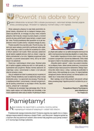 12  zdrowie
Okres wakacyjno-urlopowy to czas kiedy powinniśmy ła-
dować baterię, odzyskiwać siły na następne miesiące pracy.
Zdarza się jednak tak, że wracając do pracy mamy wrażenie
jakbyśmy mieli mniej siły i energii niż przed urlopem, a moment
powrotu do pracy potrafi budzić naszą niechęć, a czasem nawet
lęk i stres. Poniżej przedstawię kilka sposobów na to jak bez-
stresowo wrócić na pełne obroty i odzyskać energię do pracy.
Przede wszystkim liczy się dobry plan. Powrót do pracy, tak
samo jak nasze wakacje, powinniśmy spróbować sobie zapla-
nować. Mało tego, zrobić to na kilka dni wcześniej niż w dzień,
w którym zadzwoni nam budzik. Warto zawczasu zastanowić
się jak będzie wyglądał pierwszy dzień po urlopie i czego bę-
dziemy potrzebować w tym dniu. Najlepiej przygotować sobie
wszystko, co pozwoli zaoszczędzić nerwy, tak by ten dzień
niczym nie zaskakiwał.
Oswój się z nadchodzącym dniem pracy. Wyobraź sobie
jak on będzie wyglądał, postaraj się robić to w taki sposób, by
wyobrażenie było przyjemne. Możesz również zadzwonić do
znajomego z pracy i porozmawiać o urlopie i o tym jaka jest
obecnie sytuacja w pracy.
Gdy już nadejdzie ten dzień to postaraj się być wcześniej niż
zwykle. Poświęć dodatkowy czas na wejście bez presji w swoje
środowisko pracy i na zapoznanie się sytuacją. Przywitaj się
z współpracownikami i porozmawiaj o rzeczach przyjemnych,
ale też spróbuj zorientować co się dzieje w firmie. Daj sobie
czas by „wkręcić się” w obowiązki.
Postaraj się nie przeciążyć tego pierwszego dnia. O ile nie
mamy często wpływu na to jaką służbę nam przydzielą, o tyle
można zaplanować sobie czas po służbie. W pierwszych dniach
pourlopiewartozadbaćoto,bynatłokobowiązkówdomowychnie
zabił w nas tej pozytywnej energii jaką złapaliśmy w czasie urlopu.
Doceń siebie i nagradzaj za miniony dzień w pracy. Zrób coś
co sprawi ci przyjemność i pozwoli się zrelaksować. Dobry obiad
lub spacer w lesie to mój osobisty sposób na wrześniowy relaks.
„Wszystko siedzi w głowie” – wielu z nas uważa to twierdze-
nie za oklepany frazes. Jestem jednak przekonany, że pozytywne
myślenie buduje nasze pozytywne nastawienie. Dlatego wspo-
minaj tylko dobre rzeczy z urlopu i postaraj się podkreślać te
dobre rzeczy, które spotykają cię w pracy. Im więcej będziesz
odnajdywać plusów obecnej sytuacji, tym łatwiej będzie ci od-
naleźć się w nowej-starej rzeczywistości.
Mam nadzieję, że tych kilka prostych rad pozwoli uniknąć
stresu powakacyjnego i łagodnie powrócić na dobre tory po ur-
lopach.  n
Jakub Niklas
Powypadkowe Wsparcie Psychologiczne
jakub.niklas@ipron.pl
Fot. Freepik.com
Powrót na dobre tory
Pisałem kilkakrotnie na łamach GM o stresie pourazowym, natomiast istnieje również pojęcie
stresu powakacyjnego. Wrzesień to najlepszy moment żeby o nim napisać.
Przedstawiciele naszego środowiska złożyli 19 sierpnia wiązankę oraz zapalili znicz w miejscu
najtragiczniejszej katastrofy kolejowej w dziejach Polski – pod Otłoczynem. Następnie spotkali się
z rodzinami ofiar oraz postronnymi osobami, które również miały pragnienie uczcić pamięć zmarłych
w 41 rocznicę tego smutnego wydarzenia. n
Pamiętamy!
Nasi koledzy nie zapomnieli o uczczeniu rocznicy jednej
z największych katastrof kolejowych i oddali hołd ofiarom.
 