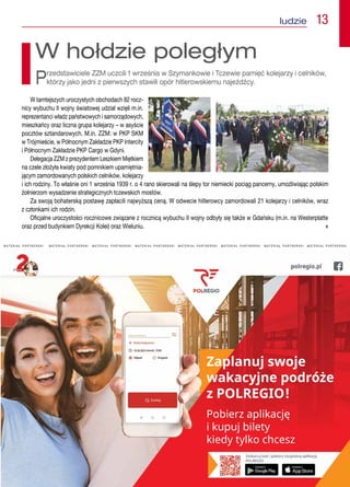 娀愀瀀氀愀渀甀樀 猀眀漀樀攀 
眀愀欀愀挀礀樀渀攀 瀀漀搀爀簁攀 
稀 倀伀䰀刀䔀䜀䤀伀℀
倀漀戀椀攀爀稀 愀瀀氀椀欀愀挀樀ᤁ 
椀 欀甀瀀甀樀 戀椀氀攀琀礀
欀椀攀搀礀 琀礀氀欀漀 挀栀挀攀猀稀
M A T E R I A Ł   P A R T N E R S K I M A T E R I A Ł   P A R T N E R S K I   M A T E R I A Ł   P A R T N E R S K I   M A T E R I A Ł   P A R T N E R S K I   M A T E R I A Ł   P A R T N E R S K I   M A T E R I A Ł   P A R T N E R S K I   M A T E R I A Ł   P A R T N E R S K I   M A T E R I A Ł   P A R T N E R S K I 
 ludzie  13
W tamtejszych uroczystych obchodach 82 rocz-
nicy wybuchu II wojny światowej udział wzięli m.in.
reprezentanci władz państwowych i samorządowych,
mieszkańcy oraz liczna grupa kolejarzy – w asyście
pocztów sztandarowych. M.in. ZZM: w PKP SKM
w Trójmieście, w Północnym Zakładzie PKP Intercity
i Północnym Zakładzie PKP Cargo w Gdyni.
Delegacja ZZM z prezydentem Leszkiem Miętkiem
na czele złożyła kwiaty pod pomnikiem upamiętnia-
jącym zamordowanych polskich celników, kolejarzy
i ich rodziny. To właśnie oni 1 września 1939 r. o 4 rano skierowali na ślepy tor niemiecki pociąg pancerny, umożliwiając polskim
żołnierzom wysadzenie strategicznych tczewskich mostów.
Za swoją bohaterską postawę zapłacili najwyższą ceną. W odwecie hitlerowcy zamordowali 21 kolejarzy i celników, wraz
z członkami ich rodzin.
Oficjalne uroczystości rocznicowe związane z rocznicą wybuchu II wojny odbyły się także w Gdańsku (m.in. na Westerplatte
oraz przed budynkiem Dyrekcji Kolei) oraz Wieluniu. n
W hołdzie poległym
Przedstawiciele ZZM uczcili 1 września w Szymankowie i Tczewie pamięć kolejarzy i celników,
którzy jako jedni z pierwszych stawili opór hitlerowskiemu najeźdźcy.
 