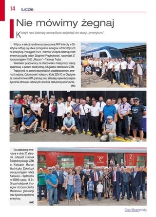 14  ludzie
W lipcu w sekcji handlowo-przewozowej PKP Intercity w Ol-
sztynie odbyły się dwa pożegnania kolegów odchodzących
na emeryturę. Pociągiem 1521 „Warmia” 20 lipca ostatnią przed
emeryturą jazdę odbył Zbigniew Przybyłowski, natomiast 27
lipca pociągiem 1523 „Mazury” – Tadeusz Tryba.
Wieloletni pracownicy na stanowisku maszynisty trakcji
spalinowej, a potem elektrycznej. Długoletni członkowie ZZM.
Tradycyjnie na peronie przywitali ich współpracownicy, eme-
ryci i rodzina. Członkowie i koledzy z Koła ZZM IC w Olsztynie
za pośrednictwem GM gratulują oraz składają najserdeczniejsze
życzenia zdrowia i radosnych chwil na zasłużonej emeryturze.
(AK)
Nie mówimy żegnaj
Kolejni nasi koledzy szczęśliwie dojechali do stacji „emerytura”
Na zasłużoną eme-
ryturę w dniu 20 sierp-
nia odszedł członek
Świętokrzyskiego ZZM
w Kielcach Marian
Woźniczka. Zakończył
pracę pociągiem relacji
Katowice – Sędziszów
nr 42906 o godz. 16.34.
Grupa koleżanek i ko-
legów złożyła koledze
Marianowi gratulacje
oraz życzenia spokojnej
emerytury.
(WK)
 