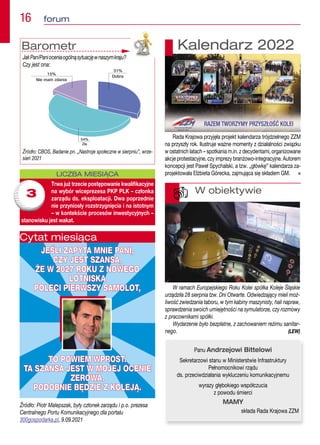 16  forum
Źródło: Piotr Malepszak, były członek zarządu i p.o. prezesa
Centralnego Portu Komunikacyjnego dla portalu
300gospodarka.pl, 9.09.2021
JEŚLI ZAPYTA MNIE PANI,
JEŚLI ZAPYTA MNIE PANI,
CZY JEST SZANSA,
CZY JEST SZANSA,
ŻE W 2027 ROKU Z NOWEGO
ŻE W 2027 ROKU Z NOWEGO
LOTNISKA
LOTNISKA
POLECI PIERWSZY SAMOLOT,
POLECI PIERWSZY SAMOLOT,
TO POWIEM WPROST.
TO POWIEM WPROST.
TA SZANSA JEST W MOJEJ OCENIE
TA SZANSA JEST W MOJEJ OCENIE
ZEROWA.
ZEROWA.
PODOBNIE BĘDZIE Z KOLEJĄ.
PODOBNIE BĘDZIE Z KOLEJĄ.
Cytat miesiąca
Barometr
JakPan/Panioceniaogólnąsytuacjęwnaszymkraju?
Czy jest ona:
Źródło: CBOS, Badanie pn. „Nastroje społeczne w sierpniu”, wrze-
sień 2021
W ramach Europejskiego Roku Kolei spółka Koleje Śląskie
urządziła 28 sierpnia tzw. Dni Otwarte. Odwiedzający mieli moż-
liwość zwiedzania taboru, w tym kabiny maszynisty, hali napraw,
sprawdzenia swoich umiejętności na symulatorze, czy rozmowy
z pracownikami spółki.
Wydarzenie było bezpłatne, z zachowaniem reżimu sanitar-
nego. (LEW)
W obiektywie
LICZBA MIESIĄCA
Trwa już trzecie postępowanie kwalifikacyjne
na wybór wiceprezesa PKP PLK – członka
zarządu ds. eksploatacji. Dwa poprzednie
nie przyniosły rozstrzygnięcia i na istotnym
– w kontekście procesów inwestycyjnych –
stanowisku jest wakat.
3
Rada Krajowa przyjęła projekt kalendarza trójdzielnego ZZM
na przyszły rok. Ilustruje ważne momenty z działalności związku
w ostatnich latach – spotkania m.in. z decydentami, organizowane
akcje protestacyjne, czy imprezy branżowo-integracyjne. Autorem
koncepcji jest Paweł Spychalski, a tzw. „główkę” kalendarza za-
projektowała Elżbieta Górecka, zajmująca się składem GM. n
Kalendarz 2022
Panu Andrzejowi Bittelowi
Sekretarzowi stanu w Ministerstwie Infrastruktury
Pełnomocnikowi rządu
ds. przeciwdziałania wykluczeniu komunikacyjnemu
wyrazy głębokiego współczucia
z powodu śmierci
MAMY
składa Rada Krajowa ZZM
 