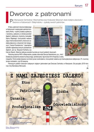 forum  17
W lipcu patronem dworca kolejowego
w Katowicach został polski patriota Kon-
stanty Wolny – wybitny działacz społeczny
i narodowy, zasłużony w okresie powstań
śląskich i plebiscytu, trzykrotny marszałek
Sejmu Śląskiego. Uroczystość nadania
Jego imienia katowickiemu dworcowi zo-
stała połączona z otwarciem tam ekspo-
zycji „Twarze Powstańców”. Upamiętnia
sylwetki najbardziej znanych powstańców
śląskich, jak np. Wojciech Korfanty czy
Henryk Sławik. Obecnie odbywa swoiste tournée po innych polskich dworcach.
Patronką dworca PKP w Białymstoku została natomiast Danuta Siedzikówna, ps. „Inka”.
Działaczka podziemia antykomunistycznego, sanitariuszka i łączniczka Armii Krajowej w wieku
niespełna 18 lat została skazana na śmierć przez rozstrzelanie. Uroczystość nadania Jej imienia placówce odbyła się w 75. rocznicę
śmierci bohaterki, czyli 28 sierpnia.
Pierwszym polskim dworcem kolejowym objętym patronatem jest Dworzec Centralny w Warszawie. Od początku 2019 roku
nosi imię Stanisława Moniuszki. n
(R)
Dworce z patronami
Po Warszawie Centralnej i Wschodniej oraz Krakowie Głównym dwie kolejne placówki –
dworce w Katowicach i Białymstoku – zyskały swoich patronów.
 