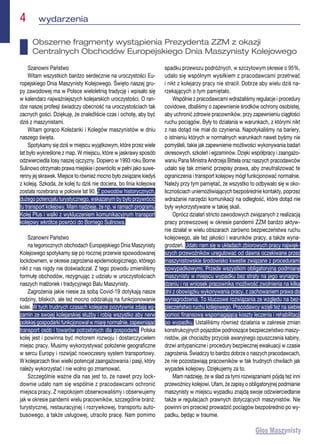 4  wydarzenia
Szanowni Państwo
Witam wszystkich bardzo serdecznie na uroczystości Eu-
ropejskiego Dnia Maszynisty Kolejowego. Święto naszej gru-
py zawodowej ma w Polsce wieloletnią tradycję i wpisało się
w kalendarz najważniejszych kolejarskich uroczystości. O ran-
dze naszej profesji świadczy obecność na uroczystościach tak
zacnych gości. Dziękuję, że znaleźliście czas i ochotę, aby być
dziś z maszynistami.
Witam gorąco Koleżanki i Kolegów maszynistów w dniu
naszego święta.
Spotykamy się dziś w miejscu wyjątkowym, które przez wiele
lat było wykreślone z map. W miejscu, które w jaskrawy sposób
odzwierciedla losy naszej ojczyzny. Dopiero w 1993 roku Borne
Sulinowo otrzymało prawa miejskie i powróciło w pełni jako suwe-
renny jej skrawek. Miejsce to również mocno było związane kiedyś
z koleją. Szkoda, że kolej tu dziś nie dociera, bo linia kolejowa
została rozebrana w połowie lat 90. Z powodów historycznych,
dużego potencjału turystycznego, wskazanym by było przywrócić
tu transport kolejowy. Mam nadzieję, że np. w ramach programu
Kolej Plus i walki z wykluczeniem komunikacyjnym transport
kolejowy wkrótce powróci do Bornego Sulinowa.
Szanowni Państwo
na tegorocznych obchodach Europejskiego Dnia Maszynisty
Kolejowego spotykamy się po rocznej przerwie spowodowanej
lockdownem, w okresie zagrożenia epidemiologicznego, którego
nikt z nas nigdy nie doświadczał. Z tego powodu zmieniliśmy
formułę obchodów, rezygnując z udziału w uroczystościach
naszych małżonek i tradycyjnego Balu Maszynisty.
Zagrożenia jakie niesie za sobą Covid-19 dotykają nasze
rodziny, bliskich, ale też mocno oddziałują na funkcjonowanie
kolei. W tych trudnych czasach kolejarze pozytywnie zdają eg-
zamin ze swojej kolejarskiej służby i robią wszystko aby nerw
polskiej gospodarki funkcjonował w miarę normalnie, zapewniając
transport osób i towarów potrzebnych dla gospodarki. Polska
kolej jest i powinna być motorem rozwoju i dostarczycielem
miejsc pracy. Musimy wykorzystywać położenie geograficzne
w sercu Europy i rozwijać nowoczesny system transportowy.
W kolejarzach tkwi wielki potencjał zaangażowania i pasji, który
należy wykorzystać i nie wolno go zmarnować.
Szczególnie ważne dla nas jest to, że nawet przy lock-
downie udało nam się wspólnie z pracodawcami ochronić
miejsca pracy. Z niepokojem obserwowaliśmy i obserwujemy
jak w okresie pandemii wielu pracowników, szczególnie branż:
turystycznej, restauracyjnej i rozrywkowej, transportu auto-
busowego, a także usługowej, utraciło pracę. Nam pomimo
spadku przewozu podróżnych, w szczytowym okresie o 95%,
udało się wspólnym wysiłkiem z pracodawcami przetrwać
i nikt z kolejarzy pracy nie stracił. Dobrze aby wielu dziś na-
rzekających o tym pamiętało.
Wspólnie z pracodawcami wdrażaliśmy regulacje i procedury
covidowe, dbaliśmy o zapewnienie środków ochrony osobistej,
aby uchronić zdrowie pracowników, przy zapewnieniu ciągłości
ruchu pociągów. Były to działania w warunkach, z którymi nikt
z nas dotąd nie miał do czynienia. Napotykaliśmy na bariery,
o istnieniu których w normalnych warunkach nawet byśmy nie
pomyśleli, takie jak zapewnienie możliwości wykonywania badań
okresowych, szkoleń i egzaminów. Dzięki współpracy i zaangażo-
waniu Pana Ministra Andrzeja Bittela oraz naszych pracodawców
udało się tak zmienić przepisy prawa, aby zneutralizować te
ograniczenia i transport kolejowy mógł funkcjonować normalnie.
Należy przy tym pamiętać, że wszystko to odbywało się w oko-
licznościach uniemożliwiających bezpośrednie kontakty, poprzez
wdrażanie narzędzi komunikacji na odległość, które dotąd nie
były wykorzystywane w takiej skali.
Oprócz działań stricto zawodowych związanych z realizacją
pracy przewozowej w okresie pandemii ZZM bardzo aktyw-
nie działał w wielu obszarach zarówno bezpieczeństwa ruchu
kolejowego, ale też jakości i warunków pracy, a także wyna-
grodzeń. Udało nam się w układach zbiorowych pracy najwięk-
szych przewoźników uregulować od dawna oczekiwane przez
maszynistowskie środowisko kwestie związane z procedurami
powypadkowymi. Przede wszystkim obligatoryjną podmianę
maszynisty w miejscu wypadku bez straty na jego wynagro-
dzeniu i na wniosek pracownika możliwość zwolnienia na kilka
dni z obowiązku wykonywania pracy, z zachowaniem prawa do
wynagrodzenia. To kluczowe rozwiązania ze względu na bez-
pieczeństwo ruchu kolejowego. Pracodawcy wzięli też na siebie
pomoc finansową wspomagającą koszty leczenia i rehabilitacji
po wypadku. Ustaliliśmy również działania w zakresie zmian
konstrukcyjnych pojazdów podnoszące bezpieczeństwo maszy-
nistów, jak chociażby przycisk awaryjnego opuszczenia kabiny,
drzwi antypaniczne i procedury bezpiecznej ewakuacji w czasie
zagrożenia. Świadczy to bardzo dobrze o naszych pracodawcach,
że nie pozostawiają pracowników w tak trudnych chwilach jak
wypadek kolejowy. Dziękujemy za to.
Mam nadzieję, że w ślad za tymi rozwiązaniami pójdą też inni
przewoźnicy kolejowi. Ufam, że zapisy o obligatoryjnej podmianie
maszynisty w miejscu wypadku znajdą swoje odzwierciedlanie
także w regulacjach prawnych dotyczących maszynistów. Nie
powinni oni przecież prowadzić pociągów bezpośrednio po wy-
padku, będąc w traumie.
Obszerne fragmenty wystąpienia Prezydenta ZZM z okazji
Centralnych Obchodów Europejskiego Dnia Maszynisty Kolejowego
 