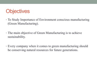 Objectives
• To Study Importance of Environment conscious manufacturing
(Green Manufacturing).
• The main objective of Green Manufacturing is to achieve
sustainability.
• Every company when it comes to green manufacturing should
be conserving natural resources for future generations.
 