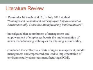 Literature Review
• Perminder Jit Singh et.al.[2], in July 2011 studied
“Management commitment and employee Empowerment in
Environmentally Conscious Manufacturing Implementation”.
• investigated that commitment of management and
empowerment of employees boosts the implementation of
newer manufacturing techniques for attaining sustainability.
• concluded that collective efforts of upper management, middle
management and empowered can lead to implementation of
environmentally conscious manufacturing (ECM).
 