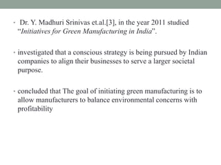 • Dr. Y. Madhuri Srinivas et.al.[3], in the year 2011 studied
“Initiatives for Green Manufacturing in India”.
• investigated that a conscious strategy is being pursued by Indian
companies to align their businesses to serve a larger societal
purpose.
• concluded that The goal of initiating green manufacturing is to
allow manufacturers to balance environmental concerns with
profitability
 