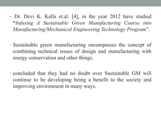 • Dr. Devi K. Kalla et.al. [4], in the year 2012 have studied
“Infusing A Sustainable Green Manufacturing Course into
Manufacturing/Mechanical Engineering Technology Program”.
• Sustainable green manufacturing encompasses the concept of
combining technical issues of design and manufacturing with
energy conservation and other things.
• concluded that they had no doubt over Sustainable GM will
continue to be developing being a benefit to the society and
improving environment in many ways.
 