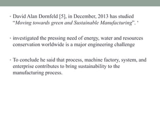 • David Alan Dornfeld [5], in December, 2013 has studied
“Moving towards green and Sustainable Manufacturing”. ‘
• investigated the pressing need of energy, water and resources
conservation worldwide is a major engineering challenge
• To conclude he said that process, machine factory, system, and
enterprise contributes to bring sustainability to the
manufacturing process.
 