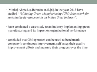 • Minhaj Ahmed.A.Rehman et.al.[6], in the year 2013 have
studied “Validating Green Manufacturing (GM) framework for
sustainable development in an Indian Steel Industry”.
• have conducted a case study to an industry implementing green
manufacturing and its impact on organizational performance
• concluded that GM approach can be used to benchmark
company’s continuous improvement, self asses their quality
improvement efforts and measure their progress over the time.
 