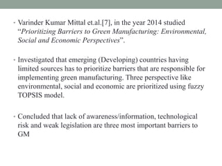 • Varinder Kumar Mittal et.al.[7], in the year 2014 studied
“Prioritizing Barriers to Green Manufacturing: Environmental,
Social and Economic Perspectives”.
• Investigated that emerging (Developing) countries having
limited sources has to prioritize barriers that are responsible for
implementing green manufacturing. Three perspective like
environmental, social and economic are prioritized using fuzzy
TOPSIS model.
• Concluded that lack of awareness/information, technological
risk and weak legislation are three most important barriers to
GM
 