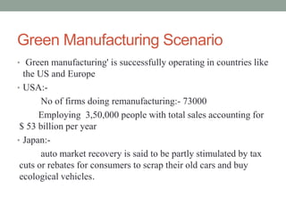 Green Manufacturing Scenario
• Green manufacturing' is successfully operating in countries like
the US and Europe
• USA:-
No of firms doing remanufacturing:- 73000
Employing 3,50,000 people with total sales accounting for
$ 53 billion per year
• Japan:-
auto market recovery is said to be partly stimulated by tax
cuts or rebates for consumers to scrap their old cars and buy
ecological vehicles.
 