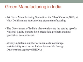 Green Manufacturing in India
• 1st Green Manufacturing Summit on the 7th of October,2010, at
New Delhi aiming at promoting green manufacturing.
• The Government of India is also considering the setting up of a
National Equity Fund to help green field projects and new
generation entrepreneurs.
• already initiated a number of schemes to encourage
sustainability such as the Indian Renewable Energy
Development Agency (IREDA)
 