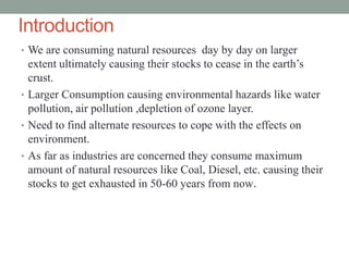 Introduction
• We are consuming natural resources day by day on larger
extent ultimately causing their stocks to cease in the earth’s
crust.
• Larger Consumption causing environmental hazards like water
pollution, air pollution ,depletion of ozone layer.
• Need to find alternate resources to cope with the effects on
environment.
• As far as industries are concerned they consume maximum
amount of natural resources like Coal, Diesel, etc. causing their
stocks to get exhausted in 50-60 years from now.
 