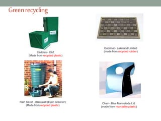Greenrecycling
Doormat - Lakeland Limited
(made from recycled rubber)Caddies - CAT
(Made from recycled plastic)
Chair - Blue Marmalade Ltd.
(made from recyclable plastic)
Rain Saver - Blackwall (Even Greener)
(Made from recycled plastic)
 