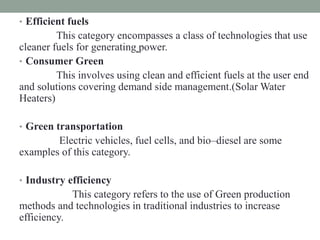 • Efficient fuels
This category encompasses a class of technologies that use
cleaner fuels for generating power.
• Consumer Green
This involves using clean and efficient fuels at the user end
and solutions covering demand side management.(Solar Water
Heaters)
• Green transportation
Electric vehicles, fuel cells, and bio–diesel are some
examples of this category.
• Industry efficiency
This category refers to the use of Green production
methods and technologies in traditional industries to increase
efficiency.
 