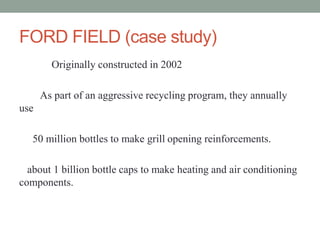 FORD FIELD (case study)
Originally constructed in 2002
As part of an aggressive recycling program, they annually
use
50 million bottles to make grill opening reinforcements.
about 1 billion bottle caps to make heating and air conditioning
components.
 