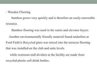 • Wooden Flooring
bamboo grows very quickly and is therefore an easily renewable
resource.
Bamboo flooring was used in the suites and elevator foyers.
Another environmentally friendly material found underfoot at
Ford Field is Recycled glass was mixed into the terrazzo flooring
that was installed on the club and suite levels
while restroom-stall dividers at the facility are made from
recycled plastic soft drink bottles.
 