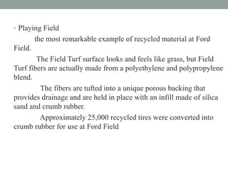 • Playing Field
the most remarkable example of recycled material at Ford
Field.
The Field Turf surface looks and feels like grass, but Field
Turf fibers are actually made from a polyethylene and polypropylene
blend.
The fibers are tufted into a unique porous backing that
provides drainage and are held in place with an infill made of silica
sand and crumb rubber.
Approximately 25,000 recycled tires were converted into
crumb rubber for use at Ford Field
 