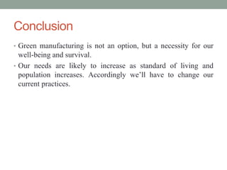 Conclusion
• Green manufacturing is not an option, but a necessity for our
well-being and survival.
• Our needs are likely to increase as standard of living and
population increases. Accordingly we’ll have to change our
current practices.
 