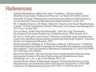 References
1. Arindam Bhattacharya, Rahul Jain, Amar Choudhary, “Report on Green
Manufacturing Energy, Products and Processes” on March 2011,IEEE Journal.
2. Perminder Jit Singh “Management commitment and employee Empowerment in
Environmentally Conscious Manufacturing Implementation” in July 2011.
3. Dr. Y. Madhuri Srinivas, Dr. Mohd. Abbas Ali “Initiatives for Green Manufacturing
in India” CLEAR International Journal of Research in Commerce and Management
Vol-1 No-1 Jan-Jun 2011
4. Tan Lin Sheng, Mohd Zamri bin Shamsudin , Loh Chin Ling “Sustainable
Development with Green Productivity in Manufacturing” IEEE journal, 2011.
5. Dr. Devi k. Kalla, prof. Aaron brown “Infusing a sustainable green manufacturing
Course into manufacturing/mechanical engineering technology Program” American
Society for Engineering Education, 2012.
6. Minhaj Ahemad.A.Rehman, R. R Shrivastava, Rakesh. L Shrivastava “ Validating
Green Manufacturing (GM) Framework for Sustainable Development in an Indian
Steel Industry” Universal Journal of Mechanical Engineering 1(2): 49-61,2013DOI:
10.13189/ujme.2013.010204
7. David Alan Dornfeld “Moving Towards Green and Sustainable Manufacturing”
International Journal of Precision Engineering and Manufacturing-Green
Technology vol. 1, no. 1, pp. 63-66 January 2014 / 63.
8. Varinder Kumar Mittal, Kuldip Singh Sangwan “Prioritizing Barriers to Green
Manufacturing: Environmental, Social and Economic Perspectives” 47th CIRP
Conference on Manufacturing Systems 2212-8271 © 2014 Elsevier B.V.
 