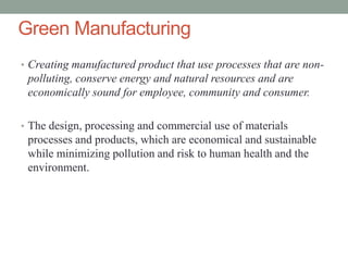 Green Manufacturing
• Creating manufactured product that use processes that are non-
polluting, conserve energy and natural resources and are
economically sound for employee, community and consumer.
• The design, processing and commercial use of materials
processes and products, which are economical and sustainable
while minimizing pollution and risk to human health and the
environment.
 