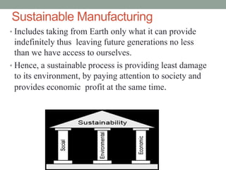 Sustainable Manufacturing
• Includes taking from Earth only what it can provide
indefinitely thus leaving future generations no less
than we have access to ourselves.
• Hence, a sustainable process is providing least damage
to its environment, by paying attention to society and
provides economic profit at the same time.
 