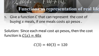 1. Give a function 𝐶 that can represent the cost of
buying 𝑥 meals, if one meals costs 40 pesos .
Solution: Since each meal cost 40 pesos, then the cost
function is 𝐶 𝑥 = 40𝑥
𝐶 3 = 40 3 = 120
 