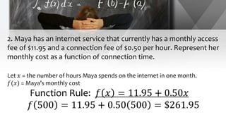 2. Maya has an internet service that currently has a monthly access
fee of $11.95 and a connection fee of $0.50 per hour. Represent her
monthly cost as a function of connection time.
Let 𝑥 = the number of hours Maya spends on the internet in one month.
𝑓(𝑥) = Maya’s monthly cost
Function Rule: 𝑓 𝑥 = 11.95 + 0.50𝑥
𝑓 500 = 11.95 + 0.50 500 = $261.95
 