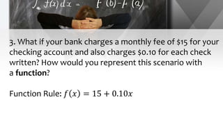 3. What if your bank charges a monthly fee of $15 for your
checking account and also charges $0.10 for each check
written? How would you represent this scenario with
a function?
Function Rule: 𝑓 𝑥 = 15 + 0.10𝑥
 