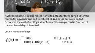A videoke machine can be rented for 1000 pesos for three days, but for the
fourth day onwards, and additional cost of 400 pesos per day is added.
Represent the cost of renting a videoke machine as a piecewise function of
the number of days it is rented.
Let 𝑥 = number of days
1000 If 0 ≤ 𝑥 ≤ 3
1000 + 400(𝑥 − 3) if 𝑥 > 3
𝑓 𝑥 =
 