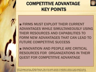 ©2013 Cengage Learning. All Rights Reserved. May not be copied, scanned, or duplicated, in whole or in part, except for use as
permitted in a license distributed with a certain product or service or otherwise on a password-protected website for classroom use.
COMPETITIVE ADVANTAGE
KEY POINTS
■ FIRMS MUST EXPLOIT THEIR CURRENT
ADVANTAGES WHILE SIMULTANEOUSLY USING
THEIR RESOURCES AND CAPABILITIES TO
FORM NEW ADVANTAGES THAT CAN LEAD TO
FUTURE COMPETITIVE SUCCESS
■ INNOVATION AND PEOPLE ARE CRITICAL
RESOURCES FOR ORGANIZATIONS IN THEIR
QUEST FOR COMPETITIVE ADVANTAGE
 