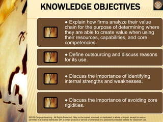 ©2013 Cengage Learning. All Rights Reserved. May not be copied, scanned, or duplicated, in whole or in part, except for use as
permitted in a license distributed with a certain product or service or otherwise on a password-protected website for classroom use.
● Explain how firms analyze their value
chain for the purpose of determining where
they are able to create value when using
their resources, capabilities, and core
competencies.
● Define outsourcing and discuss reasons
for its use.
● Discuss the importance of identifying
internal strengths and weaknesses.
● Discuss the importance of avoiding core
rigidities.
KNOWLEDGE OBJECTIVES
 