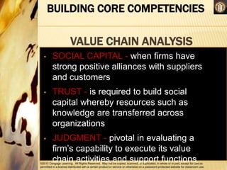 ©2013 Cengage Learning. All Rights Reserved. May not be copied, scanned, or duplicated, in whole or in part, except for use as
permitted in a license distributed with a certain product or service or otherwise on a password-protected website for classroom use.
BUILDING CORE COMPETENCIES
VALUE CHAIN ANALYSIS
•
• SOCIAL CAPITAL - when firms have
strong positive alliances with suppliers
and customers
• TRUST - is required to build social
capital whereby resources such as
knowledge are transferred across
organizations
• JUDGMENT - pivotal in evaluating a
firm’s capability to execute its value
chain activities and support functions
 