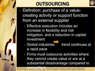 ©2013 Cengage Learning. All Rights Reserved. May not be copied, scanned, or duplicated, in whole or in part, except for use as
permitted in a license distributed with a certain product or service or otherwise on a password-protected website for classroom use.
OUTSOURCING
•
• Definition: purchase of a value-
creating activity or support function
from an external supplier
• Effective execution includes an
increase in flexibility and risk
mitigation, and a reduction in capital
investment
• Global industries trend continues at
a rapid pace
• Firms must outsource activities where
they cannot create value or are at a
substantial disadvantage compared to
competitors
 