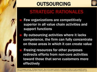 ©2013 Cengage Learning. All Rights Reserved. May not be copied, scanned, or duplicated, in whole or in part, except for use as
permitted in a license distributed with a certain product or service or otherwise on a password-protected website for classroom use.
OUTSOURCING
•
STRATEGIC RATIONALES
■ Few organizations are competitively
superior in all value chain activities and
support functions
■ By outsourcing activities where it lacks
competence, the firm can fully concentrate
on those areas in which it can create value
■ Freeing resources for other purposes
redirects efforts from non-core activities
toward those that serve customers more
effectively
 