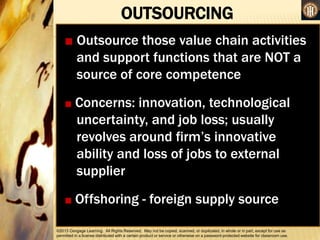 ©2013 Cengage Learning. All Rights Reserved. May not be copied, scanned, or duplicated, in whole or in part, except for use as
permitted in a license distributed with a certain product or service or otherwise on a password-protected website for classroom use.
OUTSOURCING
•
■ Outsource those value chain activities
and support functions that are NOT a
source of core competence
■ Concerns: innovation, technological
uncertainty, and job loss; usually
revolves around firm’s innovative
ability and loss of jobs to external
supplier
■ Offshoring - foreign supply source
 