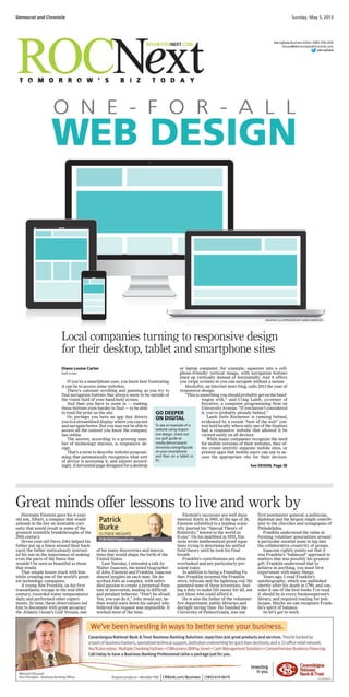 or laptop computer, for example, squeezes into a cell-
phone-friendly vertical image, with navigation buttons
lined up vertically instead of horizontally. And it offers
you swipe screens so you can navigate without a mouse.
Mashable, an Internet news blog, calls 2013 the year of
responsive design.
“Thisissomethingyoushouldprobablygetontheband-
wagon with,” said Craig Lamb, co-owner of
Envative, a computer programming firm on
UniversityAvenue.“Ifyouhaven’tconsidered
it, you’re probably already behind.”
Lamb feels Rochester is running behind,
evidenced by a recent “best of the web” con-
test held locally where only one of the finalists
had a responsive website that allowed it be
viewed easily on all devices.
While many companies recognize the need
for mobile versions of their websites, they of-
ten create entirely separate mobile sites, or
present apps that mobile users can use to ac-
cess the appropriate site for their devices.
Democrat and Chronicle Sunday, May 5, 2013
Len LaCara Business Editor (585) 258-2416
llacara@democratandchronicle.com
Len LaCara
Hermann Einstein gave his 6-year-
old son, Albert, a compass that would
unleash in the boy an insatiable curi-
osity that would result in some of the
greatest scientific breakthroughs of the
20th century.
Seven-year-old Steve Jobs helped his
father put up a fence around their back-
yard; the father meticulously instruct-
ed his son on the importance of making
even the parts of the fence that
wouldn’t be seen as beautiful as those
that would.
That simple lesson stuck with him
while creating one of the world’s great-
est technology companies.
A young Ben Franklin, on his first
transatlantic voyage in the mid-18th
century, recorded water temperatures
daily and performed other experi-
ments. In time, these observations led
him to document with great accuracy
the Atlantic Ocean’s Gulf Stream, one
of his many discoveries and innova-
tions that would shape the birth of the
United States.
Last Tuesday, I attended a talk by
Walter Isaacson, the noted biographer
of Jobs, Einstein and Franklin. Isaacson
shared insights on each man. He de-
scribed Jobs as complex, with unbri-
dled passion to create a perpetual foun-
tain of innovation, leading to difficult
and petulant behavior. “Don’t be afraid.
Yes, you can do it,” Jobs would say; he
then would stare down his subject who
believed the request was impossible. It
worked most of the time.
Einstein’s successes are well docu-
mented. Early in 1905, at the age of 26,
Einstein submitted to a leading scien-
tific journal his “Special Theory of
Relativity,” known to the world as
E=mc2
. On his deathbed in 1955, Ein-
stein wrote mathematical proof equa-
tions trying to determine his unified
field theory until he took his final
breath.
Franklin’s contributions are often
overlooked and are particularly pre-
scient today.
In addition to being a Founding Fa-
ther, Franklin invented the Franklin
stove, bifocals and the lightning rod. He
patented none of these inventions, feel-
ing a duty to make life easier for all, not
just those who could afford it.
He is also the father of the volunteer
fire department, public libraries and
daylight saving time. He founded the
University of Pennsylvania, was our
first postmaster general, a politician,
diplomat and the largest single contrib-
utor to the churches and synagogues of
Philadelphia.
Franklin understood the value in
forming volunteer associations around
a particular societal issue to tap into
the collaborative creativity of groups.
Isaacson rightly points out that it
was Franklin’s “balanced” approach to
matters that was possibly his greatest
gift. Franklin understood that to
achieve in anything, you must first
experiment with many things.
Years ago, I read Franklin’s
autobiography, which was published
shortly after his death in 1790, and con-
sider it one of the best books I’ve read.
It should be in every businessperson’s
library, and required reading for poli-
ticians. Maybe we can recapture Frank-
lin’s spirit of balance.
So let’s get to work.
Great minds offer lessons to live and work by
GRAPHIC ILLUSTRATION BY DANI CHERCHIO
If you’re a smartphone user, you know how frustrating
it can be to access some websites.
There’s constant scrolling and panning as you try to
find navigation buttons that always seem to be outside of
the vision field of your hand-held screen.
And then you have to zoom in — making
those buttons even harder to find — to be able
to read the print on the site.
Or, perhaps you have an app that directs
youtoastreamlineddisplaywhereyoucansee
and navigate better. But you may not be able to
access all the content you know the company
has online.
The answer, according to a growing num-
ber of technology mavens, is responsive de-
sign.
That’s a term to describe website program-
ming that automatically recognizes what sort
of device is accessing it, and adjusts accord-
ingly.Ahorizontalpagedesignedforadesktop
Diana Louise Carter
Staff writer
See DESIGN, Page 5E
GO DEEPER
ON DIGITAL
To see an example of a
website using respon-
sive design, check out
our golf guide at
media.democratand
chronicle.com/golfguide
on your smartphone
and then on a tablet or
PC.
Local companies turning to responsive design
for their desktop, tablet and smartphone sites
 