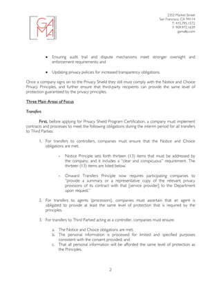2352 Market Street
San Francisco, CA 94114
T: 415.795.1572
F: 909.972.1639
gamallp.com
	
	 2
• Ensuring audit trail and dispute mechanisms meet stronger oversight and
enforcement requirements; and
• Updating privacy policies for increased transparency obligations.
Once a company signs on to the Privacy Shield they still must comply with the Notice and Choice
Privacy Principles, and further ensure that third-party recipients can provide the same level of
protection guaranteed by the privacy principles.
Three Main Areas of Focus
Transfers
First, before applying for Privacy Shield Program Certification, a company must implement
contracts and processes to meet the following obligations during the interim period for all transfers
to Third Parties:
1. For transfers to controllers, companies must ensure that the Notice and Choice
obligations are met.
- Notice Principle sets forth thirteen (13) items that must be addressed by
the company, and it includes a “clear and conspicuous” requirement. The
thirteen (13) items are listed below.
- Onward Transfers Principle now requires participating companies to
“provide a summary or a representative copy of the relevant privacy
provisions of its contract with that [service provider] to the Department
upon request.”
2. For transfers to agents (processors), companies must ascertain that an agent is
obligated to provide at least the same level of protection that is required by the
principles.
3. For transfers to Third Partied acting as a controller, companies must ensure:
a. The Notice and Choice obligations are met;
b. The personal information is processed for limited and specified purposes
consistent with the consent provided; and
c. That all personal information will be afforded the same level of protection as
the Principles.
 