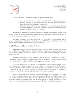 2352 Market Street
San Francisco, CA 94114
T: 415.795.1572
F: 909.972.1639
gamallp.com
	
	 3
4. For transfers to Third Parties acting as an agent, companies must:
a. Ensure the transfer of personal information is for limited and specified purposes;
b. Ascertain the agent is obligated to provide at least the same level of privacy
protection as is required by the Principles; and
c. Take reasonable and appropriate steps to ensure that the agent effectively
processes the personal information transferred in a manner consistent with the
company’s obligations under the Principles.
Implementing and satisfying these requirements will require contracts be in place to cover
all data transfer parties, with appropriate language to meet obligations, along with processes for
monitoring, reporting, remediation and disclosure.
Moreover, companies will remain responsible for EU personal information, even when it
goes to sub-contractors, and will have the burden of proof if liability arises. Therefore, it is critical
to have proper audit trail mechanisms in place to mitigate risk.
Audit Trail Processes and Dispute Resolution Mechanism
Second, a company must retain all records related to Privacy Shield verification and provide
it to the Department of Commerce or Federal Trade Commission upon request. Companies need
to build strong audit trail processes to respond to inquiries in the context of stepped up oversight
and enforcement.
Specifically, companies have two options for dispute resolution. One option is to elect an
independent Dispute Resolution Provider, which must be provided at no cost to the customer.
However, this option is not permitted for employee personal information issues.
The other option is for the company to use local Data Protection Authorities in the EU,
which is the required dispute resolution mechanism option for employee’s personal information. If
a company transfers both customer and employee data, an independent Dispute Resolution
Provider can be used for customer data, and a local Data Protection Authorities can be used for
employee’s personal information as long as it is clear which mechanism applies.
As a last resort, individuals can make use of an arbitration panel. In addition, EU citizens
now can sue in a private cause of action against US companies. Companies should have one of the
two listed mechanisms in place at the time of self-certification, including a designated Dispute
Resolution Provider. Companies should also do what they can to resolve any issue and, in any
event, they must respond within the required forty-five (45) days from the initial complaint.
 