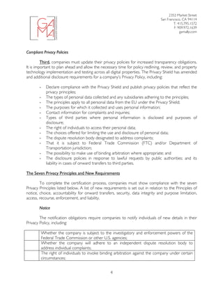 2352 Market Street
San Francisco, CA 94114
T: 415.795.1572
F: 909.972.1639
gamallp.com
	
	 4
Compliant Privacy Policies
Third, companies must update their privacy policies for increased transparency obligations.
It is important to plan ahead and allow the necessary time for policy redlining, review, and property
technology implementation and testing across all digital properties. The Privacy Shield has amended
and additional disclosure requirements for a company’s Privacy Policy, including:
- Declare compliance with the Privacy Shield and publish privacy policies that reflect the
privacy principles;
- The types of personal data collected and any subsidiaries adhering to the principles;
- The principles apply to all personal data from the EU under the Privacy Shield;
- The purposes for which it collected and uses personal information;
- Contact information for complaints and inquiries;
- Types of third parties where personal information is disclosed and purposes of
disclosure;
- The right of individuals to access their personal data;
- The choices offered for limiting the use and disclosure of personal data;
- The dispute resolution body designated to address complaints;
- That it is subject to Federal Trade Commission (FTC) and/or Department of
Transportation jurisdiction;
- The possibility to make use of binding arbitration where appropriate; and
- The disclosure policies in response to lawful requests by public authorities; and its
liability in cases of onward transfers to third parties.
The Seven Privacy Principles and New Requirements
To complete the certification process, companies must show compliance with the seven
Privacy Principles listed below. A list of new requirements is set out in relation to the Principles of
notice, choice, accountability for onward transfers, security, data integrity and purpose limitation,
access, recourse, enforcement, and liability.
Notice
The notification obligations require companies to notify individuals of new details in their
Privacy Policy, including:
Whether the company is subject to the investigatory and enforcement powers of the
Federal Trade Commission or other U.S. agencies;
Whether the company will adhere to an independent dispute resolution body to
address individual complaints;
The right of individuals to invoke binding arbitration against the company under certain
circumstances;
 